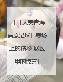 「大美青海 高原足球」赛场上的精彩 展区里的惊喜