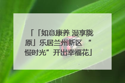 「如意康养 漫享陇原」乐居兰州新区 “慢时光”开出幸福花