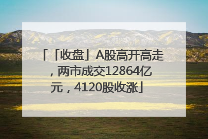 「收盘」A股高开高走，两市成交12864亿元，4120股收涨
