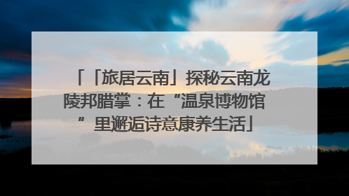 「旅居云南」探秘云南龙陵邦腊掌：在“温泉博物馆”里邂逅诗意康养生活