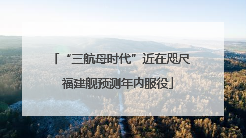 “三航母时代”近在咫尺 福建舰预测年内服役