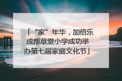 “家”年华，加倍乐 成都草堂小学成功举办第七届家庭文化节