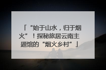 “始于山水，归于烟火”！探秘旅居云南主题馆的“烟火乡村”