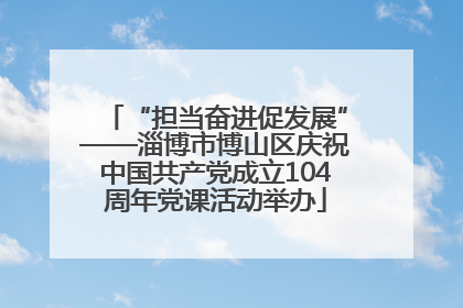 “担当奋进促发展”——淄博市博山区庆祝中国共产党成立104周年党课活动举办