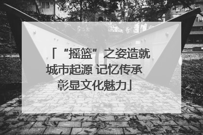 “摇篮”之姿造就城市起源 记忆传承彰显文化魅力
