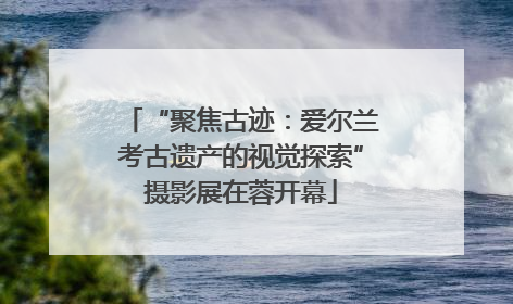 “聚焦古迹：爱尔兰考古遗产的视觉探索”摄影展在蓉开幕