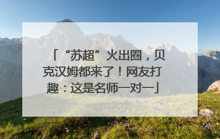 “苏超”火出圈，贝克汉姆都来了！网友打趣：这是名师一对一
