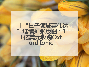 “量子领域英伟达”继续扩张版图：11亿美元收购Oxford Ionics以加速研发