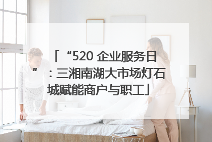 “520 企业服务日”：三湘南湖大市场灯石城赋能商户与职工
