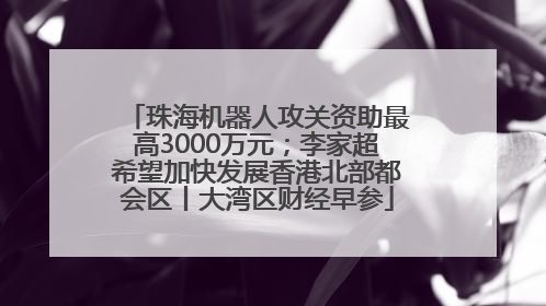 珠海机器人攻关资助最高3000万元；李家超希望加快发展香港北部都会区丨大湾区财经早参