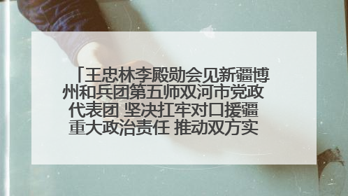 王忠林李殿勋会见新疆博州和兵团第五师双河市党政代表团 坚决扛牢对口援疆重大政治责任 推动双方实现优势互补务实合作