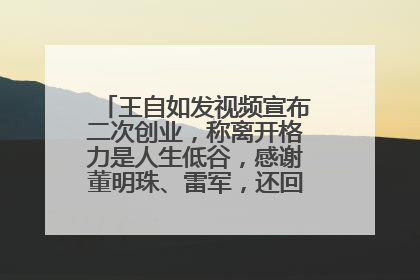 王自如发视频宣布二次创业，称离开格力是人生低谷，感谢董明珠、雷军，还回应了“工资条”：清楚自己要什么……