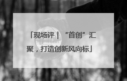 现场评｜“首创”汇聚，打造创新风向标