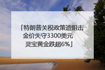 特朗普关税政策遭阻击金价失守3300美元 灵宝黄金跌超6%