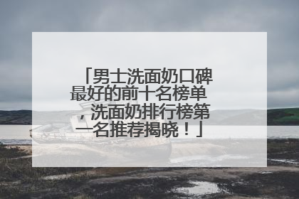 男士洗面奶口碑最好的前十名榜单，洗面奶排行榜第一名推荐揭晓！