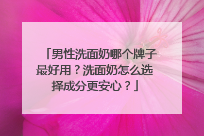 男性洗面奶哪个牌子最好用？洗面奶怎么选择成分更安心？
