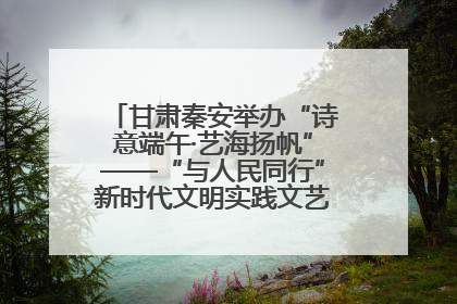 甘肃秦安举办“诗意端午·艺海扬帆”——“与人民同行”新时代文明实践文艺志愿服务活动