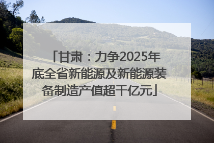 甘肃：力争2025年底全省新能源及新能源装备制造产值超千亿元