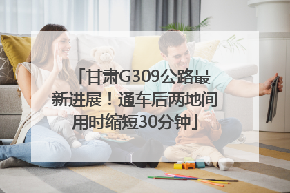 甘肃G309公路最新进展！通车后两地间用时缩短30分钟