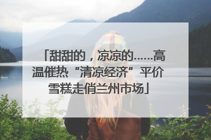 甜甜的，凉凉的……高温催热“清凉经济”平价雪糕走俏兰州市场
