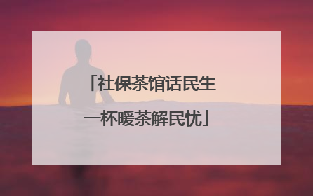 社保茶馆话民生 一杯暖茶解民忧