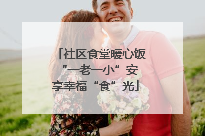 社区食堂暖心饭 “一老一小”安享幸福“食”光