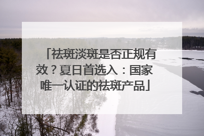 祛斑淡斑是否正规有效？夏日首选入：国家唯一认证的祛斑产品