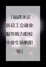 福建永定：区总工会就业服务助力职校毕业生扬帆职场