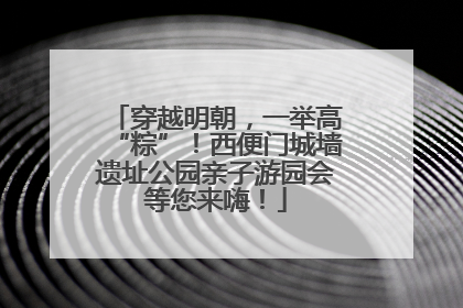 穿越明朝，一举高“粽”！西便门城墙遗址公园亲子游园会等您来嗨！