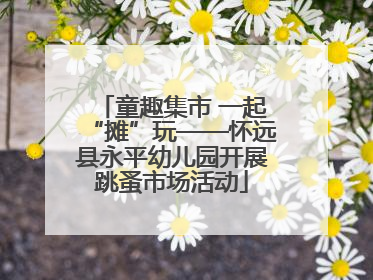 童趣集市 一起“摊”玩——怀远县永平幼儿园开展跳蚤市场活动
