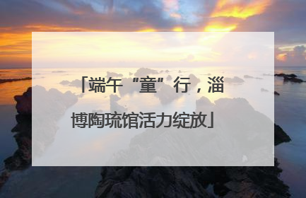 端午“童”行，淄博陶琉馆活力绽放