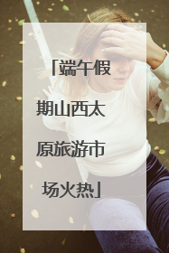 端午假期山西太原旅游市场火热