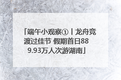 端午小观察①丨龙舟竞渡过佳节 假期首日889.93万人次游湖南