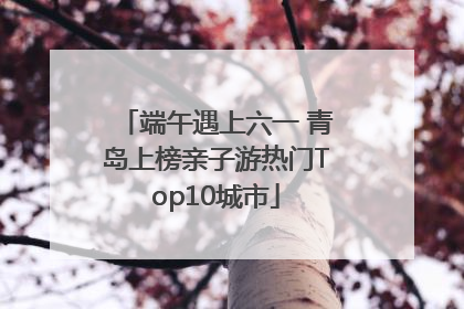 端午遇上六一 青岛上榜亲子游热门Top10城市