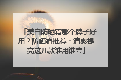 美白防晒霜哪个牌子好用？防晒霜推荐：清爽提亮这几款谁用谁夸