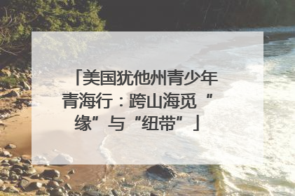 美国犹他州青少年青海行：跨山海觅“缘”与“纽带”