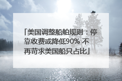 美国调整船舶规则：停靠收费或降低90% 不再苛求美国船只占比