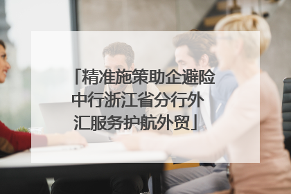 精准施策助企避险 中行浙江省分行外汇服务护航外贸