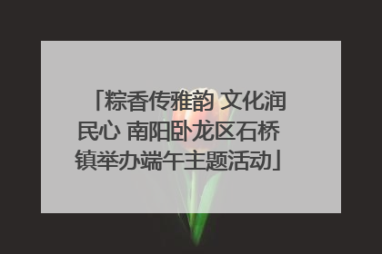 粽香传雅韵 文化润民心 南阳卧龙区石桥镇举办端午主题活动