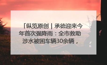 纵览原创｜承德迎来今年首次强降雨：全市救助涉水被困车辆30余辆，8日晚市区已无积水路段，交通恢复畅通