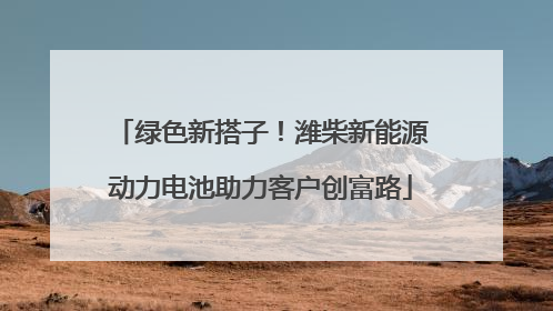 绿色新搭子！潍柴新能源动力电池助力客户创富路