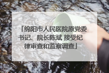 绵阳市人民医院原党委书记、院长陈斌 接受纪律审查和监察调查