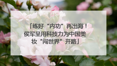 练好“内功”再出海！侯军呈用科技力为中国美妆“闯世界”开路