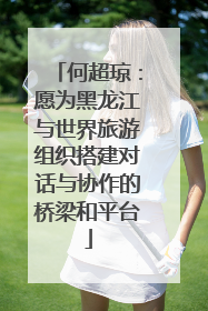 何超琼：愿为黑龙江与世界旅游组织搭建对话与协作的桥梁和平台