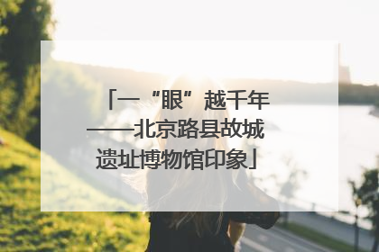 一“眼”越千年——北京路县故城遗址博物馆印象
