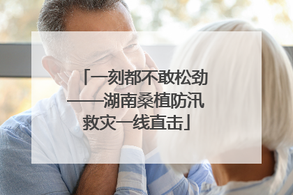 一刻都不敢松劲——湖南桑植防汛救灾一线直击