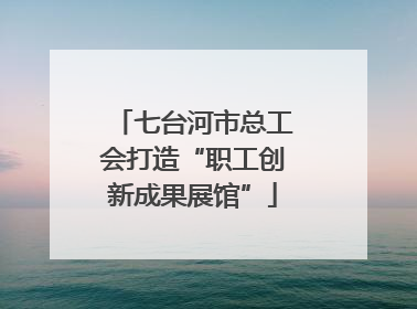 七台河市总工会打造“职工创新成果展馆”