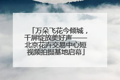 万朵飞花今倾城，千屏绽放美好声——北京花卉交易中心短视频拍摄基地启幕