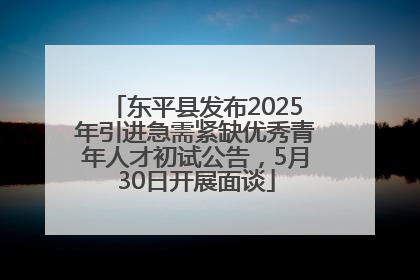 东平县发布2025年引进急需紧缺优秀青年人才初试公告，5月30日开展面谈