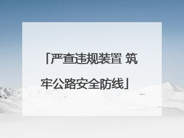 严查违规装置 筑牢公路安全防线